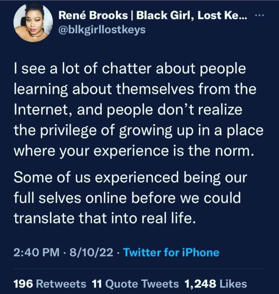 I see a lot of chatter about people learing about themselves from the Internet, and people don't realize the privilege of growing up in a place where your experience is the norm. 

Some of us experienced being our full selves online before we could translate that in real life. - Twitter