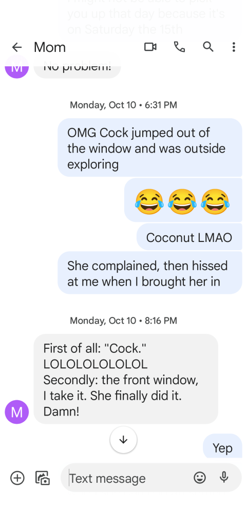 Picture of a text message conversation. 

Me: OMG Cock jumped out of the window and is outside exploring. 

Me: 😂😂😂
Me: Coconut LMAO
Me: She complained (when I found her and approached) then hissed at me when I brought her in.